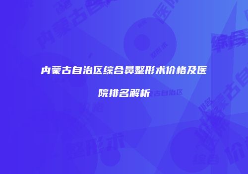 内蒙古自治区综合鼻整形术价格及医院排名解析