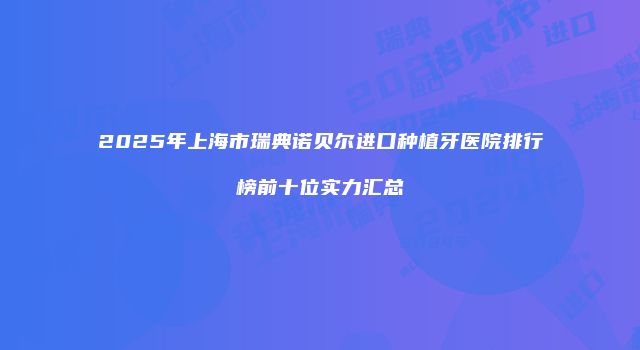 2025年上海市瑞典诺贝尔进口种植牙医院排行榜前十位实力汇总