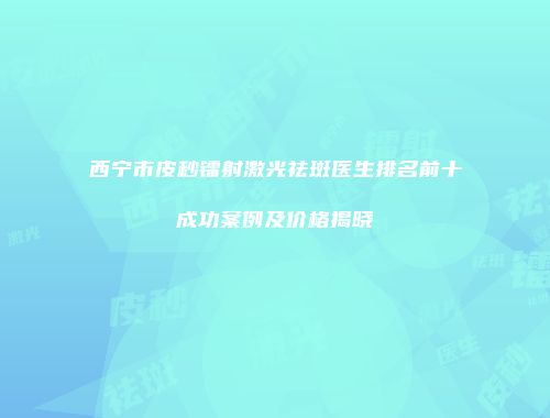 西宁市皮秒镭射激光祛斑医生排名前十成功案例及价格揭晓