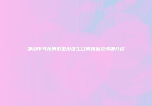 邵阳市耳朵畸形整形医生口碑排名及详细介绍