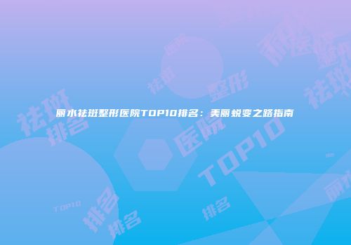 丽水祛斑整形医院TOP10排名：美丽蜕变之路指南