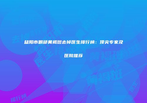 益阳市眼部黄褐斑去掉医生排行榜：顶尖专家及医院推荐