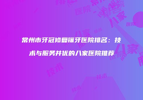 常州市牙冠修复镶牙医院排名：技术与服务并优的八家医院推荐