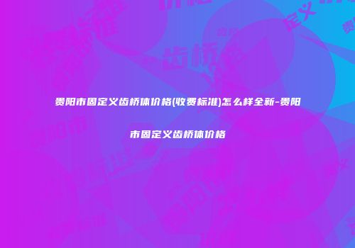贵阳市固定义齿桥体价格(收费标准)怎么样全新-贵阳市固定义齿桥体价格