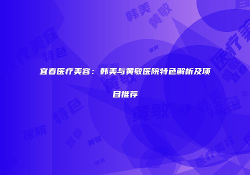 宜春医疗美容：韩美与黄敏医院特色解析及项目推荐