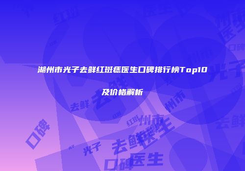 湖州市光子去鲜红斑痣医生口碑排行榜Top10及价格解析