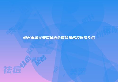 柳州市微针美塑祛痘坑医院排名及详情介绍