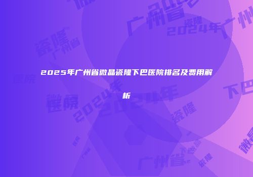 2025年广州省微晶瓷隆下巴医院排名及费用解析