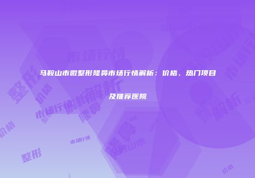 马鞍山市微整形隆鼻市场行情解析：价格、热门项目及推荐医院