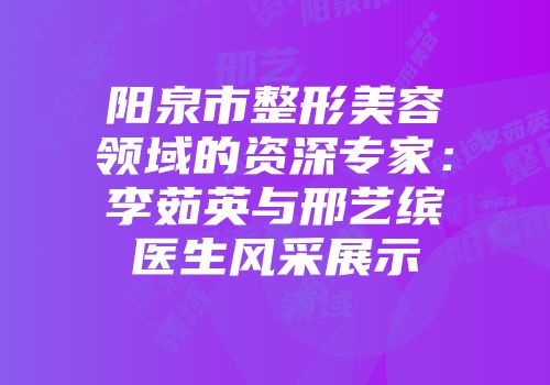 阳泉市整形美容领域的资深专家：李茹英与邢艺缤医生风采展示