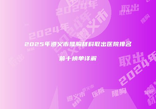 2025年遵义市隆胸材料取出医院排名前十榜单详解