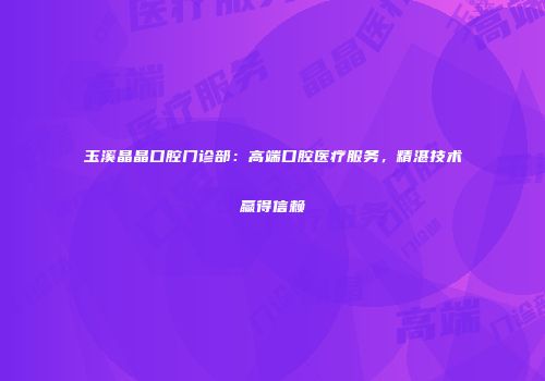 玉溪晶晶口腔门诊部：高端口腔医疗服务，精湛技术赢得信赖