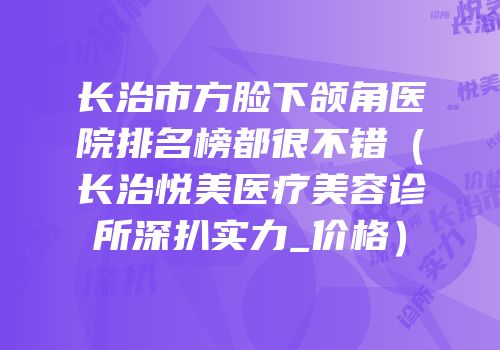 长治市方脸下颌角医院排名榜都很不错（长治悦美医疗美容诊所深扒实力_价格）