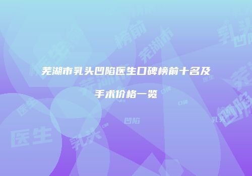 芜湖市乳头凹陷医生口碑榜前十名及手术价格一览