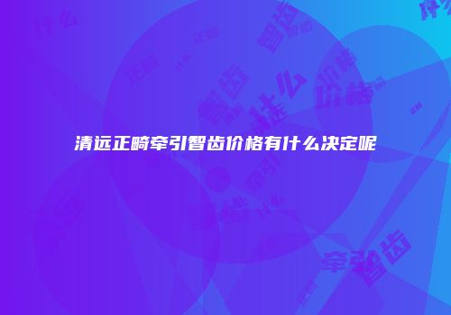清远正畸牵引智齿价格有什么决定呢