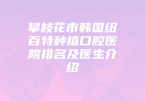 攀枝花市韩国纽百特种植口腔医院排名及医生介绍
