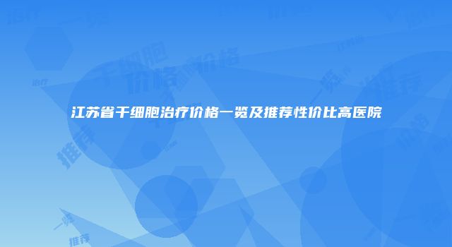 江苏省干细胞治疗价格一览及推荐性价比高医院