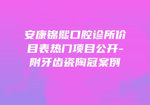 安康锦熙口腔诊所价目表热门项目公开-附牙齿瓷陶冠案例