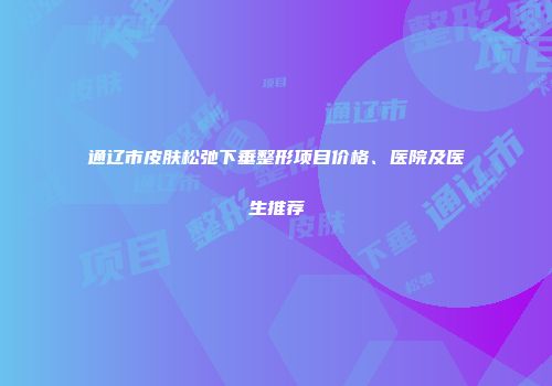 通辽市皮肤松弛下垂整形项目价格、医院及医生推荐