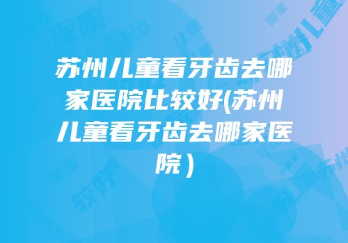 苏州儿童看牙齿去哪家医院比较好(苏州儿童看牙齿去哪家医院）