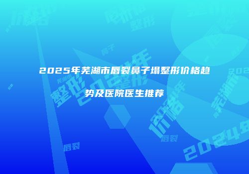 2025年芜湖市唇裂鼻子塌整形价格趋势及医院医生推荐