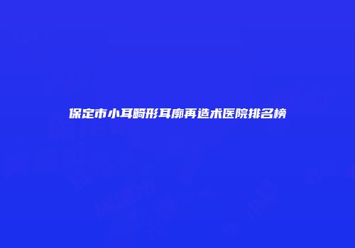 保定市小耳畸形耳廓再造术医院排名榜