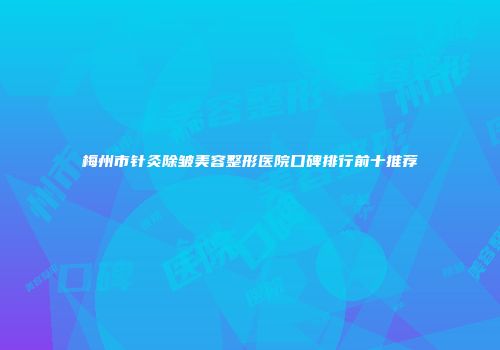 梅州市针灸除皱美容整形医院口碑排行前十推荐
