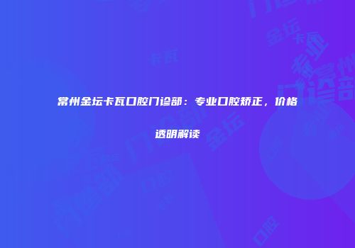 常州金坛卡瓦口腔门诊部：专业口腔矫正，价格透明解读