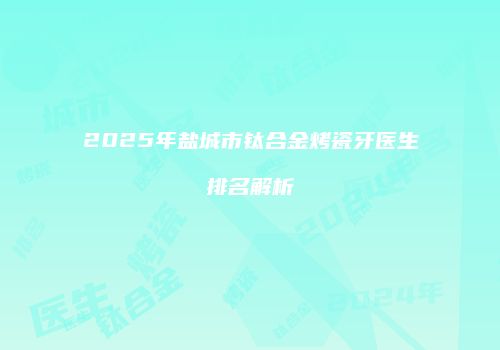 2025年盐城市钛合金烤瓷牙医生排名解析