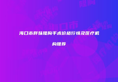 海口市胖妹隆胸手术价格行情及医疗机构推荐