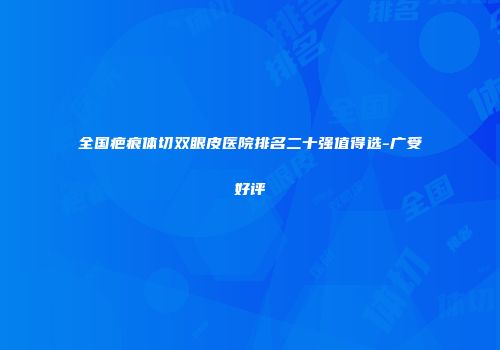 全国疤痕体切双眼皮医院排名二十强值得选-广受好评