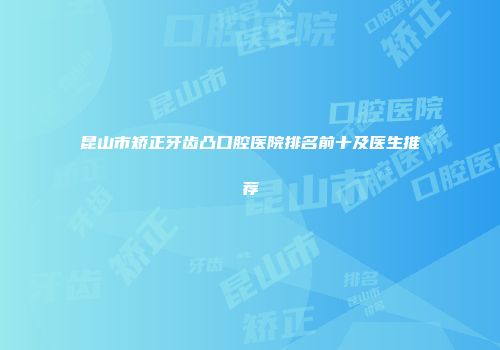 昆山市矫正牙齿凸口腔医院排名前十及医生推荐