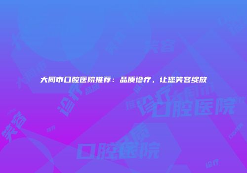 大同市口腔医院推荐：品质诊疗，让您笑容绽放