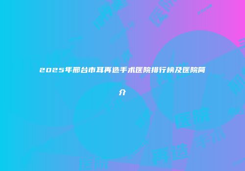 2025年邢台市耳再造手术医院排行榜及医院简介