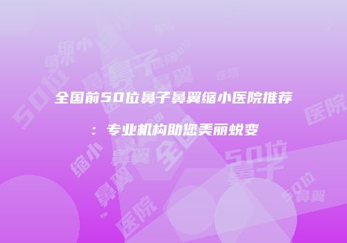 全国前50位鼻子鼻翼缩小医院推荐：专业机构助您美丽蜕变