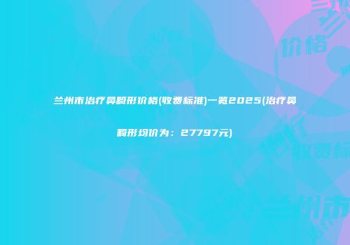 兰州市治疗鼻畸形价格(收费标准)一览2025(治疗鼻畸形均价为：27797元)