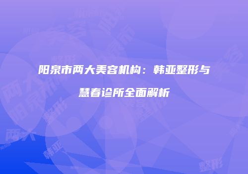 阳泉市两大美容机构：韩亚整形与慧春诊所全面解析