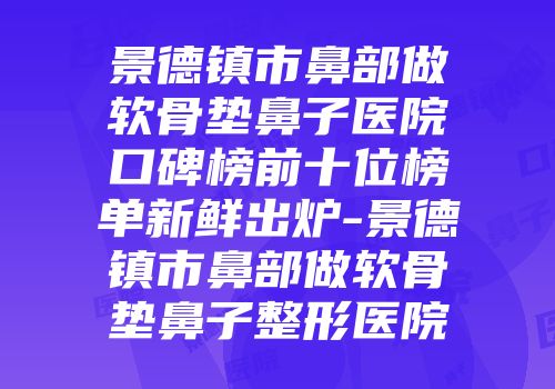 景德镇市鼻部做软骨垫鼻子医院口碑榜前十位榜单新鲜出炉-景德镇市鼻部做软骨垫鼻子整形医院
