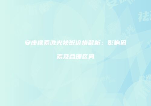 安康像素激光祛斑价格解析：影响因素及合理区间