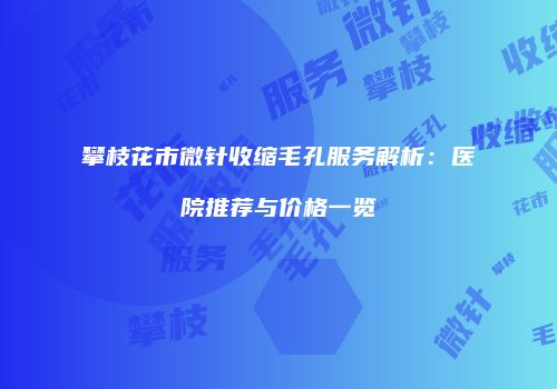 攀枝花市微针收缩毛孔服务解析：医院推荐与价格一览