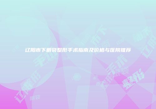 辽阳市下眼袋整形手术指南及价格与医院推荐