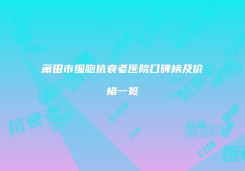 莆田市细胞抗衰老医院口碑榜及价格一览