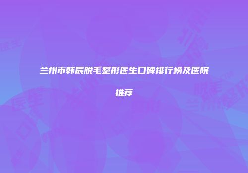 兰州市韩辰脱毛整形医生口碑排行榜及医院推荐