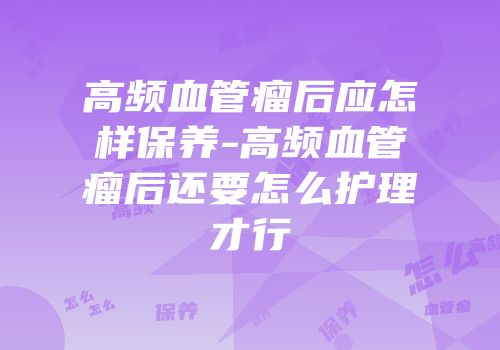 高频血管瘤后应怎样保养-高频血管瘤后还要怎么护理才行