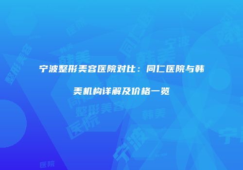 宁波整形美容医院对比：同仁医院与韩美机构详解及价格一览