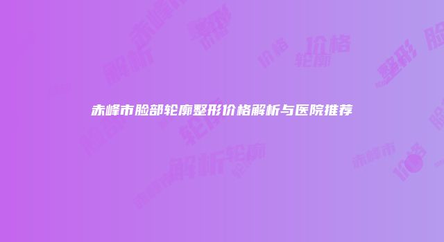 赤峰市脸部轮廓整形价格解析与医院推荐