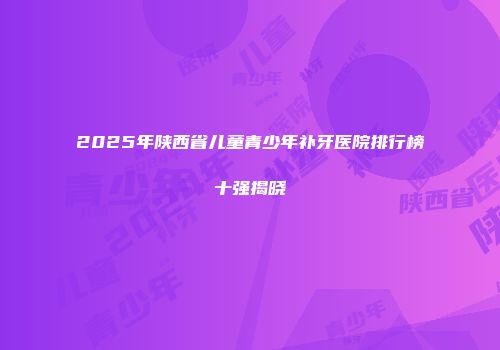 2025年陕西省儿童青少年补牙医院排行榜十强揭晓