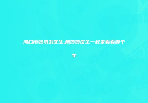 海口市张承武医生,杨莎莎医生一起来看看哪个牛