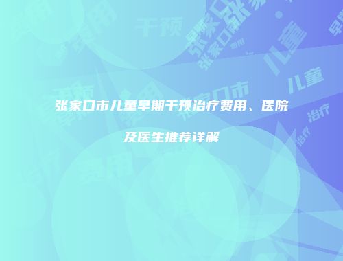 张家口市儿童早期干预治疗费用、医院及医生推荐详解