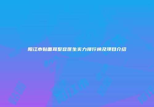 阳江市贴面耳整容医生实力排行榜及项目介绍